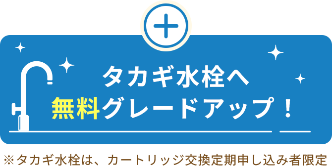 タカギ水栓へ無料グレードアップ！※タカギ水栓は、カートリッジ交換定期申し込み者限定