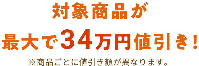 対象商品が最大で34万円値引き！※商品ごとに値引き額が異なります。